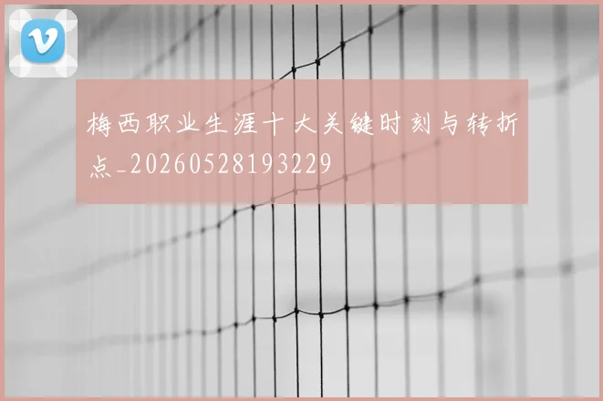 梅西职业生涯十大关键时刻与转折点_20260528193229
